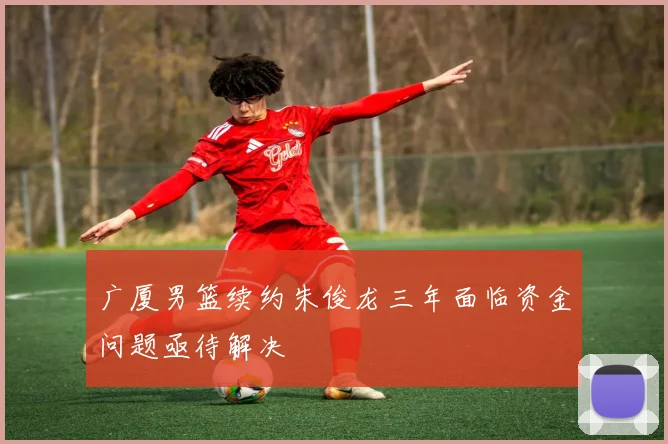 广厦男篮续约朱俊龙三年面临资金问题亟待解决