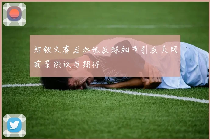 郑钦文赛后加练发球细节引发美网前景热议与期待