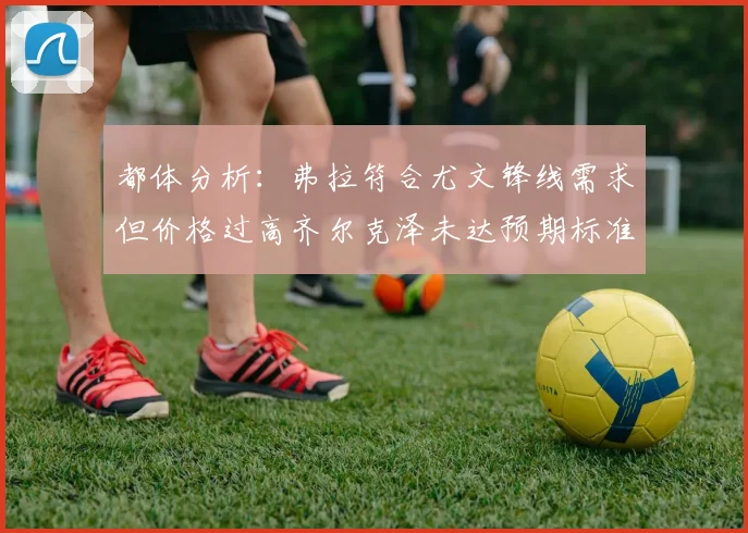 都体分析：弗拉符合尤文锋线需求但价格过高齐尔克泽未达预期标准