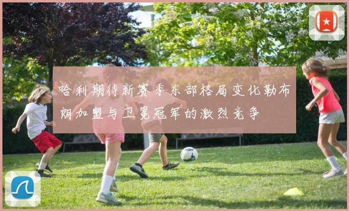 哈利期待新赛季东部格局变化勒布朗加盟与卫冕冠军的激烈竞争