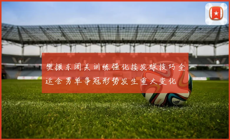 樊振东闭关训练强化接发球技巧全运会男单争冠形势发生重大变化