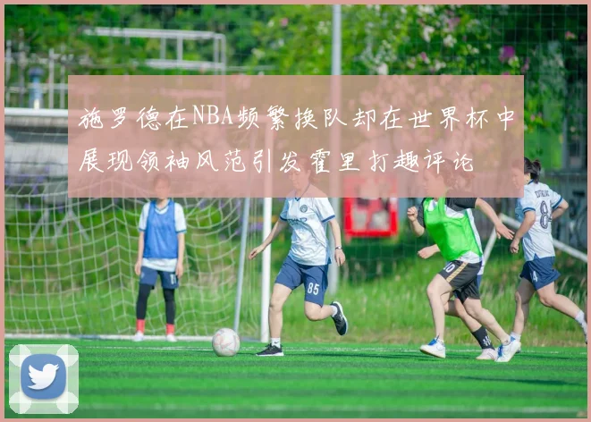施罗德在NBA频繁换队却在世界杯中展现领袖风范引发霍里打趣评论