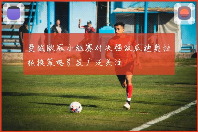 曼城欧冠小组赛对决强敌瓜迪奥拉轮换策略引发广泛关注