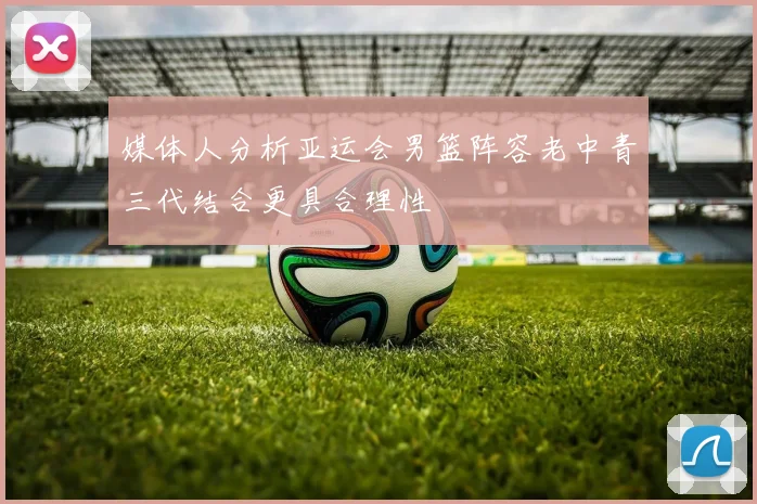 媒体人分析亚运会男篮阵容老中青三代结合更具合理性