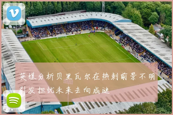 英媒分析贝里瓦尔在热刺前景不明引发担忧未来去向成谜