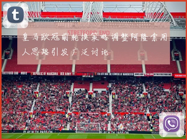 皇马欧冠前轮换策略调整阿隆索用人思路引发广泛讨论
