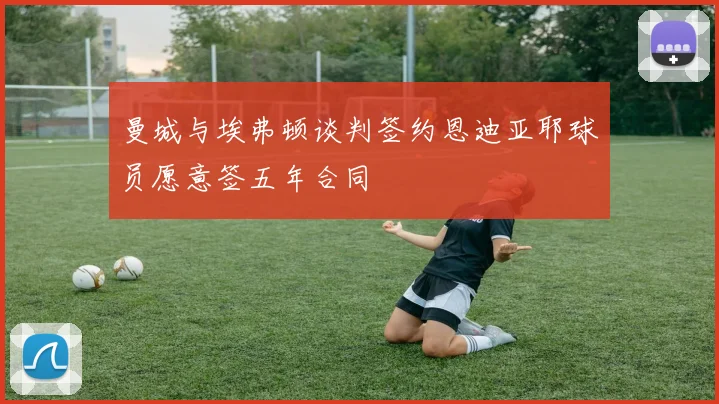 曼城与埃弗顿谈判签约恩迪亚耶球员愿意签五年合同