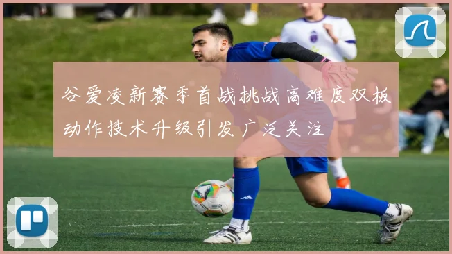谷爱凌新赛季首战挑战高难度双板动作技术升级引发广泛关注